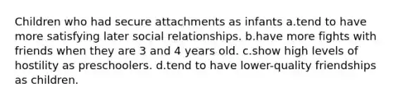 Children who had secure attachments as infants a.tend to have more satisfying later social relationships. b.have more fights with friends when they are 3 and 4 years old. c.show high levels of hostility as preschoolers. d.tend to have lower-quality friendships as children.