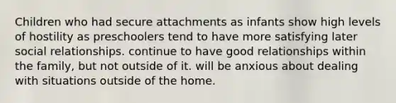 Children who had secure attachments as infants show high levels of hostility as preschoolers tend to have more satisfying later social relationships. continue to have good relationships within the family, but not outside of it. will be anxious about dealing with situations outside of the home.