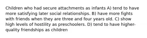 Children who had secure attachments as infants A) tend to have more satisfying later social relationships. B) have more fights with friends when they are three and four years old. C) show high levels of hostility as preschoolers. D) tend to have higher-quality friendships as children