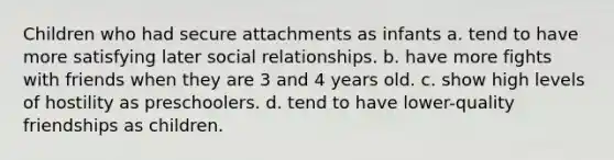 Children who had secure attachments as infants a. tend to have more satisfying later social relationships. b. have more fights with friends when they are 3 and 4 years old. c. show high levels of hostility as preschoolers. d. tend to have lower-quality friendships as children.