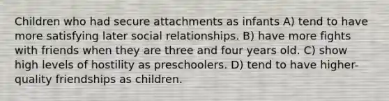 Children who had secure attachments as infants A) tend to have more satisfying later social relationships. B) have more fights with friends when they are three and four years old. C) show high levels of hostility as preschoolers. D) tend to have higher-quality friendships as children.