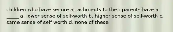 children who have secure attachments to their parents have a _____ a. lower sense of self-worth b. higher sense of self-worth c. same sense of self-worth d. none of these