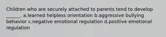 Children who are securely attached to parents tend to develop ______. a.learned helpless orientation b.aggressive bullying behavior c.negative emotional regulation d.positive emotional regulation