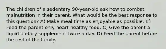 The children of a sedentary 90-year-old ask how to combat malnutrition in their parent. What would be the best response to this question? A) Make meal time as enjoyable as possible. B) Feed the parent only heart-healthy food. C) Give the parent a liquid dietary supplement twice a day. D) Feed the parent before the rest of the family.