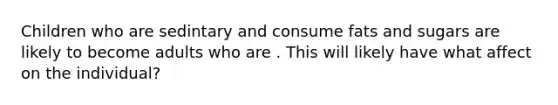 Children who are sedintary and consume fats and sugars are likely to become adults who are . This will likely have what affect on the individual?