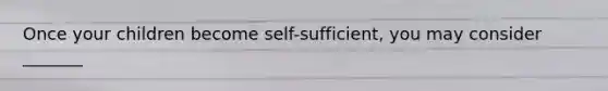 Once your children become self-sufficient, you may consider _______