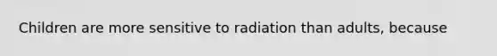 Children are more sensitive to radiation than adults, because