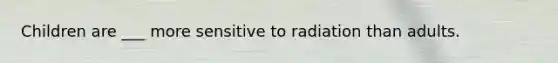 Children are ___ more sensitive to radiation than adults.