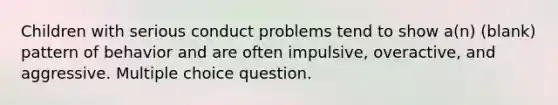 Children with serious conduct problems tend to show a(n) (blank) pattern of behavior and are often impulsive, overactive, and aggressive. Multiple choice question.