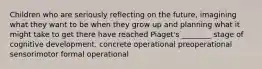 Children who are seriously reflecting on the future, imagining what they want to be when they grow up and planning what it might take to get there have reached Piaget's ________ stage of cognitive development. concrete operational preoperational sensorimotor formal operational