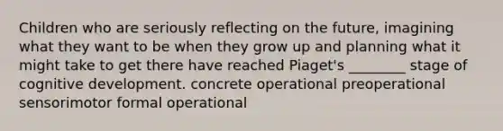 Children who are seriously reflecting on the future, imagining what they want to be when they grow up and planning what it might take to get there have reached Piaget's ________ stage of cognitive development. concrete operational preoperational sensorimotor formal operational