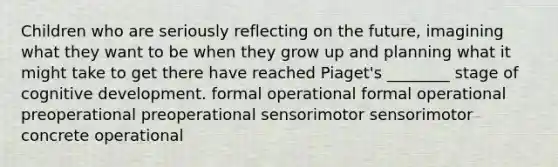 Children who are seriously reflecting on the future, imagining what they want to be when they grow up and planning what it might take to get there have reached Piaget's ________ stage of cognitive development. formal operational formal operational preoperational preoperational sensorimotor sensorimotor concrete operational