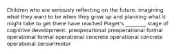 Children who are seriously reflecting on the future, imagining what they want to be when they grow up and planning what it might take to get there have reached Piaget's ________ stage of cognitive development. preoperational preoperational formal operational formal operational concrete operational concrete operational sensorimotor