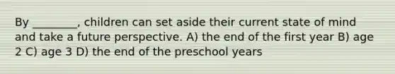 By ________, children can set aside their current state of mind and take a future perspective. A) the end of the first year B) age 2 C) age 3 D) the end of the preschool years