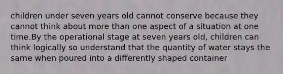 children under seven years old cannot conserve because they cannot think about more than one aspect of a situation at one time.By the operational stage at seven years old, children can think logically so understand that the quantity of water stays the same when poured into a differently shaped container