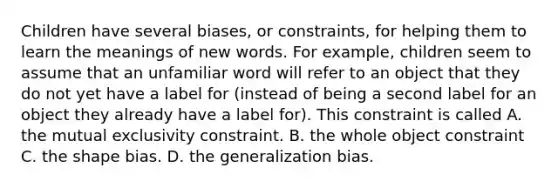 Children have several biases, or constraints, for helping them to learn the meanings of new words. For example, children seem to assume that an unfamiliar word will refer to an object that they do not yet have a label for (instead of being a second label for an object they already have a label for). This constraint is called A. the mutual exclusivity constraint. B. the whole object constraint C. the shape bias. D. the generalization bias.