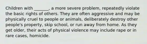 Children with _______, a more severe problem, repeatedly violate the basic rights of others. They are often aggressive and may be physically cruel to people or animals, deliberately destroy other people's property, skip school, or run away from home. As they get older, their acts of physical violence may include rape or in rare cases, homicide.