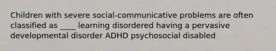 Children with severe social-communicative problems are often classified as ____ learning disordered having a pervasive developmental disorder ADHD psychosocial disabled