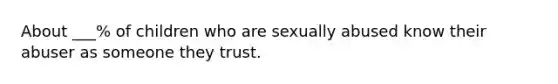 About ___% of children who are sexually abused know their abuser as someone they trust.