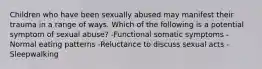 Children who have been sexually abused may manifest their trauma in a range of ways. Which of the following is a potential symptom of sexual abuse? -Functional somatic symptoms -Normal eating patterns -Reluctance to discuss sexual acts -Sleepwalking