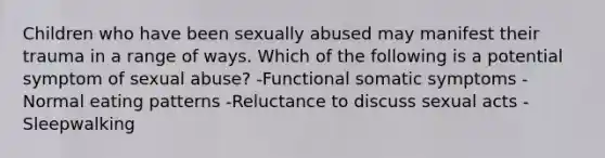 Children who have been sexually abused may manifest their trauma in a range of ways. Which of the following is a potential symptom of sexual abuse? -Functional somatic symptoms -Normal eating patterns -Reluctance to discuss sexual acts -Sleepwalking