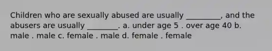 Children who are sexually abused are usually _________, and the abusers are usually ________. a. under age 5 . over age 40 b. male . male c. female . male d. female . female