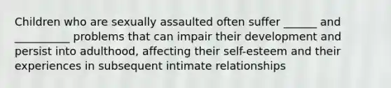 Children who are sexually assaulted often suffer ______ and __________ problems that can impair their development and persist into adulthood, affecting their self-esteem and their experiences in subsequent intimate relationships