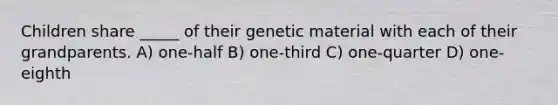 Children share _____ of their genetic material with each of their grandparents. A) one-half B) one-third C) one-quarter D) one-eighth