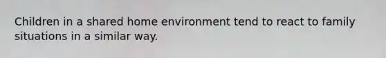Children in a shared home environment tend to react to family situations in a similar way.