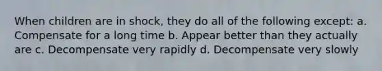 When children are in shock, they do all of the following except: a. Compensate for a long time b. Appear better than they actually are c. Decompensate very rapidly d. Decompensate very slowly