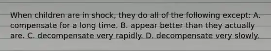 When children are in shock, they do all of the following except: A. compensate for a long time. B. appear better than they actually are. C. decompensate very rapidly. D. decompensate very slowly.