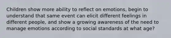 Children show more ability to reflect on emotions, begin to understand that same event can elicit different feelings in different people, and show a growing awareness of the need to manage emotions according to social standards at what age?