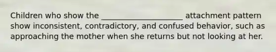 Children who show the _____________________ attachment pattern show inconsistent, contradictory, and confused behavior, such as approaching the mother when she returns but not looking at her.