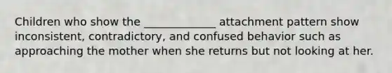 Children who show the _____________ attachment pattern show inconsistent, contradictory, and confused behavior such as approaching the mother when she returns but not looking at her.