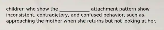 children who show the _____________ attachment pattern show inconsistent, contradictory, and confused behavior, such as approaching the mother when she returns but not looking at her.