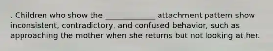 . Children who show the _____________ attachment pattern show inconsistent, contradictory, and confused behavior, such as approaching the mother when she returns but not looking at her.