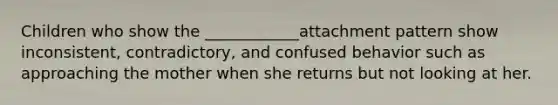 Children who show the ____________attachment pattern show inconsistent, contradictory, and confused behavior such as approaching the mother when she returns but not looking at her.