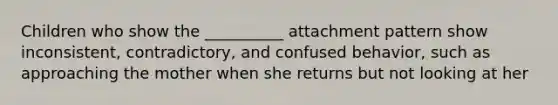 Children who show the __________ attachment pattern show inconsistent, contradictory, and confused behavior, such as approaching the mother when she returns but not looking at her