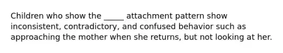 Children who show the _____ attachment pattern show inconsistent, contradictory, and confused behavior such as approaching the mother when she returns, but not looking at her.