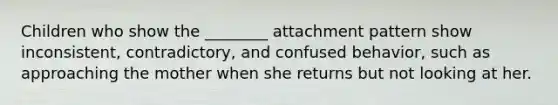 Children who show the ________ attachment pattern show inconsistent, contradictory, and confused behavior, such as approaching the mother when she returns but not looking at her.