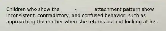 Children who show the ______-_______ attachment pattern show inconsistent, contradictory, and confused behavior, such as approaching the mother when she returns but not looking at her.