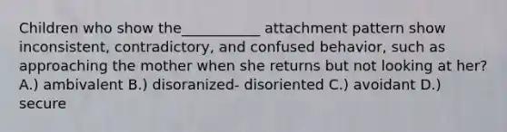 Children who show the___________ attachment pattern show inconsistent, contradictory, and confused behavior, such as approaching the mother when she returns but not looking at her? A.) ambivalent B.) disoranized- disoriented C.) avoidant D.) secure