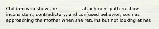 Children who show the __________ attachment pattern show inconsistent, contradictory, and confused behavior, such as approaching the mother when she returns but not looking at her.