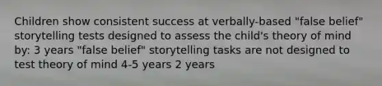 Children show consistent success at verbally-based "false belief" storytelling tests designed to assess the child's theory of mind by: 3 years "false belief" storytelling tasks are not designed to test theory of mind 4-5 years 2 years