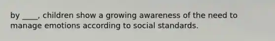 by ____, children show a growing awareness of the need to manage emotions according to social standards.