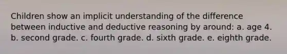 Children show an implicit understanding of the difference between inductive and deductive reasoning by around: a. age 4. b. second grade. c. fourth grade. d. sixth grade. e. eighth grade.