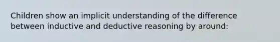 Children show an implicit understanding of the difference between inductive and deductive reasoning by around: