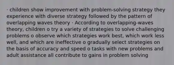 · children show improvement with problem-solving strategy they experience with diverse strategy followed by the pattern of overlapping waves theory · According to overlapping-waves theory, children o try a variety of strategies to solve challenging problems o observe which strategies work best, which work less well, and which are ineffective o gradually select strategies on the basis of accuracy and speed o tasks with new problems and adult assistance all contribute to gains in problem solving