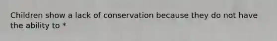 Children show a lack of conservation because they do not have the ability to *