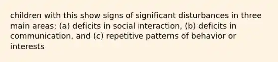 children with this show signs of significant disturbances in three main areas: (a) deficits in social interaction, (b) deficits in communication, and (c) repetitive patterns of behavior or interests